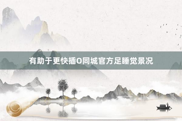 有助于更快插O同城官方足睡觉景况