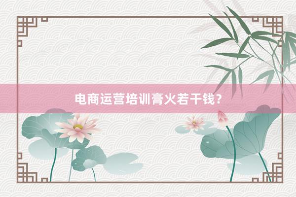 电商运营培训膏火若干钱？